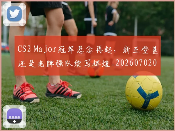 CS2 Major冠军悬念再起，新王登基还是老牌强队续写辉煌_20260702041215