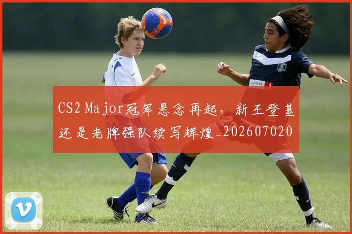 CS2 Major冠军悬念再起，新王登基还是老牌强队续写辉煌_20260702041215