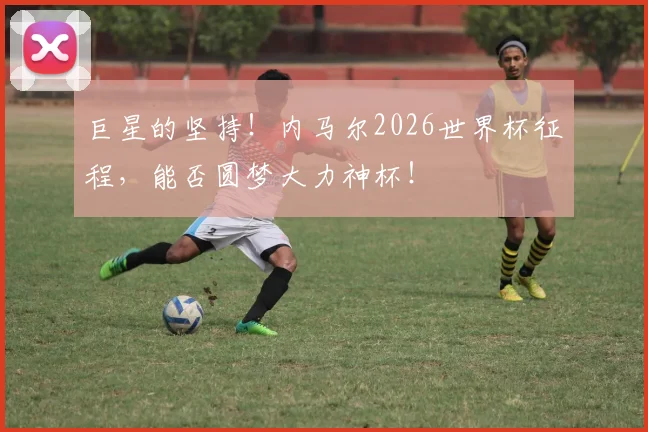 巨星的坚持！内马尔2026世界杯征程，能否圆梦大力神杯！