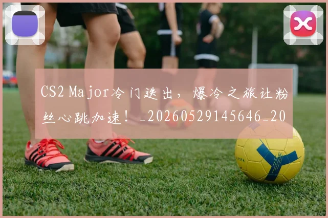 CS2 Major冷门迭出，爆冷之旅让粉丝心跳加速！_20260529145646_20260702041217