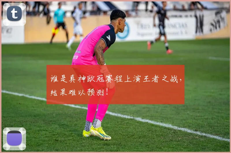 谁是真神欧冠赛程上演王者之战，结果难以预测！