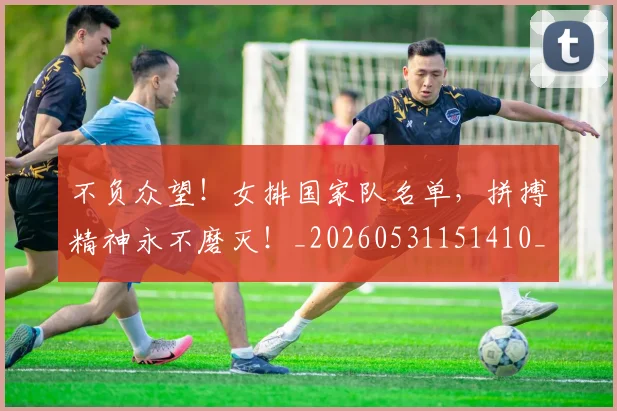 不负众望！女排国家队名单，拼搏精神永不磨灭！_20260531151410_20260702175410