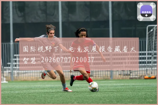 国际视野下，电竞发展报告藏着大智慧_20260707020037