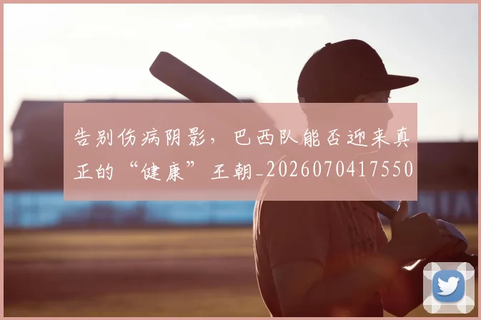 告别伤病阴影，巴西队能否迎来真正的“健康”王朝_20260704175504