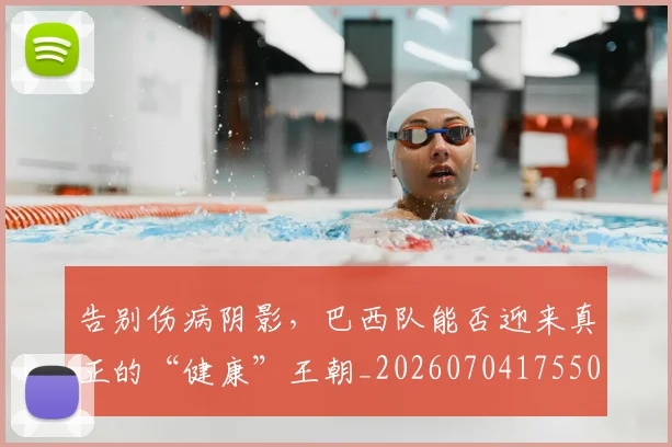 告别伤病阴影,巴西队能否迎来真正的“健康”王朝_20260704175504