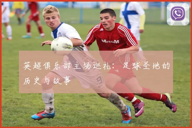 英超俱乐部主场巡礼：足球圣地的历史与故事