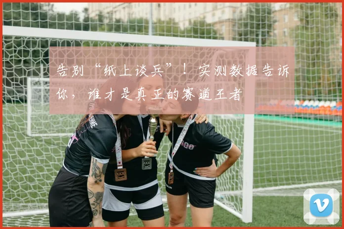 告别“纸上谈兵”！实测数据告诉你，谁才是真正的赛道王者