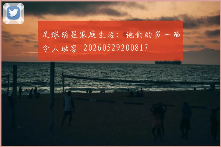 足球明星家庭生活:他们的另一面令人动容_20260529200817